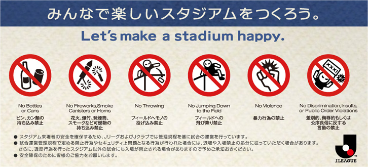 みんなで楽しいスタジアムをつくろう。Let's make a stadium happy.　ビン・カン類の持ち込み禁止　花火、爆竹、発煙筒、スモークなど可燃物の持ち込み禁止　フィールドへモノの投げ込み禁止　フィールドへの飛び降り禁止　暴力行為の禁止　差別的、侮辱的もしくは公序良俗に反する言動の禁止　●スタジアム来場者の安全を確保するため、JリーグおよびJクラブでは管理規程を基に試合の運営を行っています。　●試合運営管理規程で定める禁止行為やセキュリティ上問題となる行為が行われた場合には、退場や入場禁止の処分に従っていただく場合があります。さらに、違反行為を行ったスタジアム以外の試合にも入場が禁止される場合がありますので予めご承知おきください。　●安全確保のために皆様のご協力をお願いします。